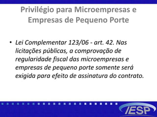 Privilégio para Microempresas e
Empresas de Pequeno Porte
• Lei Complementar 123/06 - art. 42. Nas
licitações públicas, a comprovação de
regularidade fiscal das microempresas e
empresas de pequeno porte somente será
exigida para efeito de assinatura do contrato.
 
