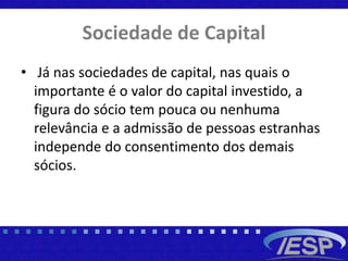 Sociedade de Capital
• Já nas sociedades de capital, nas quais o
importante é o valor do capital investido, a
figura do sócio tem pouca ou nenhuma
relevância e a admissão de pessoas estranhas
independe do consentimento dos demais
sócios.
 