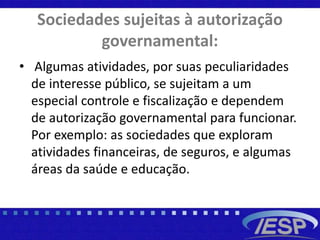 Sociedades sujeitas à autorização
governamental:
• Algumas atividades, por suas peculiaridades
de interesse público, se sujeitam a um
especial controle e fiscalização e dependem
de autorização governamental para funcionar.
Por exemplo: as sociedades que exploram
atividades financeiras, de seguros, e algumas
áreas da saúde e educação.
 