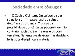 Sociedade entre cônjuges:
• O Código Civil também cuidou de dar
solução a um impasse legal que ainda
desafiava os tribunais. Trata-se da
possibilidade dos cônjuges poderem ou não
contratar sociedade entre eles e ou com
terceiros. Na tentativa de exaurir as dúvidas o
legislador disciplinou a matéria:
 