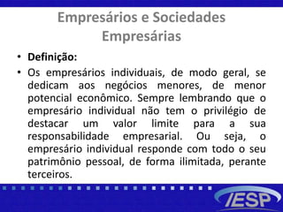 Empresários e Sociedades
Empresárias
• Definição:
• Os empresários individuais, de modo geral, se
dedicam aos negócios menores, de menor
potencial econômico. Sempre lembrando que o
empresário individual não tem o privilégio de
destacar um valor limite para a sua
responsabilidade empresarial. Ou seja, o
empresário individual responde com todo o seu
patrimônio pessoal, de forma ilimitada, perante
terceiros.
 