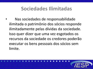Sociedades Ilimitadas
• Nas sociedades de responsabilidade
ilimitada o patrimônio dos sócios responde
ilimitadamente pelas dívidas da sociedade.
Isso quer dizer que uma vez esgotados os
recursos da sociedade os credores poderão
executar os bens pessoais dos sócios sem
limite.
 