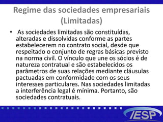 Regime das sociedades empresariais
(Limitadas)
• As sociedades limitadas são constituídas,
alteradas e dissolvidas conforme as partes
estabelecerem no contrato social, desde que
respeitado o conjunto de regras básicas previsto
na norma civil. O vínculo que une os sócios é de
natureza contratual e são estabelecidos os
parâmetros de suas relações mediante cláusulas
pactuadas em conformidade com os seus
interesses particulares. Nas sociedades limitadas
a interferência legal é mínima. Portanto, são
sociedades contratuais.
 