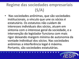 Regime das sociedades empresariais
(S/A)
• Nas sociedades anônimas, que são sociedades
institucionais, o vínculo que une os sócios é
estatutário. Os estatutos não cuidam de
interesses individuais dos sócios, atuam em
sintonia com o interesse geral da sociedade, e a
intervenção do legislador funciona com mais
rigor deixando margem mínima de autonomia da
vontade individual dos sócios. Nas sociedades
anônimas a interferência legal é máxima.
Portanto, são sociedades estatutárias.
 