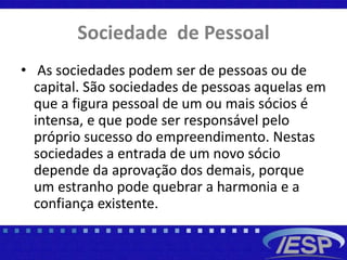 Sociedade de Pessoal
• As sociedades podem ser de pessoas ou de
capital. São sociedades de pessoas aquelas em
que a figura pessoal de um ou mais sócios é
intensa, e que pode ser responsável pelo
próprio sucesso do empreendimento. Nestas
sociedades a entrada de um novo sócio
depende da aprovação dos demais, porque
um estranho pode quebrar a harmonia e a
confiança existente.
 