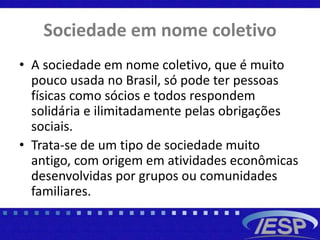 Sociedade em nome coletivo
• A sociedade em nome coletivo, que é muito
pouco usada no Brasil, só pode ter pessoas
físicas como sócios e todos respondem
solidária e ilimitadamente pelas obrigações
sociais.
• Trata-se de um tipo de sociedade muito
antigo, com origem em atividades econômicas
desenvolvidas por grupos ou comunidades
familiares.
 