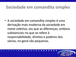 Sociedade em comandita simples
• A sociedade em comandita simples é uma
derivação mais moderna da sociedade em
nome coletivo, vez que as diferenças, embora
substanciais no que se refere à
responsabilidade, direitos e poderes dos
sócios, no geral são pequenas.
 