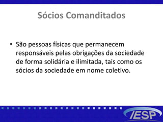 Sócios Comanditados
• São pessoas físicas que permanecem
responsáveis pelas obrigações da sociedade
de forma solidária e ilimitada, tais como os
sócios da sociedade em nome coletivo.
 