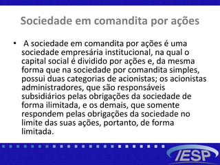 Sociedade em comandita por ações
• A sociedade em comandita por ações é uma
sociedade empresária institucional, na qual o
capital social é dividido por ações e, da mesma
forma que na sociedade por comandita simples,
possui duas categorias de acionistas; os acionistas
administradores, que são responsáveis
subsidiários pelas obrigações da sociedade de
forma ilimitada, e os demais, que somente
respondem pelas obrigações da sociedade no
limite das suas ações, portanto, de forma
limitada.
 