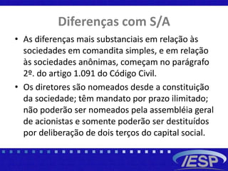 Diferenças com S/A
• As diferenças mais substanciais em relação às
sociedades em comandita simples, e em relação
às sociedades anônimas, começam no parágrafo
2º. do artigo 1.091 do Código Civil.
• Os diretores são nomeados desde a constituição
da sociedade; têm mandato por prazo ilimitado;
não poderão ser nomeados pela assembléia geral
de acionistas e somente poderão ser destituídos
por deliberação de dois terços do capital social.
 