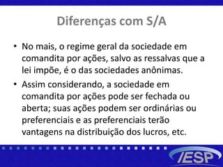 Diferenças com S/A
• No mais, o regime geral da sociedade em
comandita por ações, salvo as ressalvas que a
lei impõe, é o das sociedades anônimas.
• Assim considerando, a sociedade em
comandita por ações pode ser fechada ou
aberta; suas ações podem ser ordinárias ou
preferenciais e as preferenciais terão
vantagens na distribuição dos lucros, etc.
 