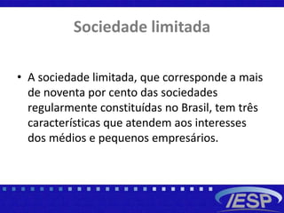 Sociedade limitada
• A sociedade limitada, que corresponde a mais
de noventa por cento das sociedades
regularmente constituídas no Brasil, tem três
características que atendem aos interesses
dos médios e pequenos empresários.
 