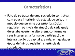 Características
• Fato de se tratar de uma sociedade contratual,
com pouca interferência estatal, ou seja, um
modelo que permite aos próprios sócios
regularem os níveis de atuação de cada qual;
de estabelecerem e alterarem, conforme os
seus interesses, a forma de participação e
integralização do capital e, ainda, em qualquer
época definir ou redefinir a gerência da
sociedade.
 