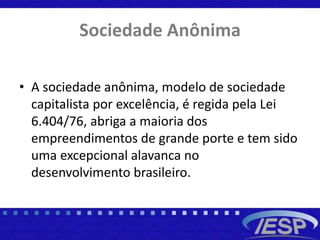Sociedade Anônima
• A sociedade anônima, modelo de sociedade
capitalista por excelência, é regida pela Lei
6.404/76, abriga a maioria dos
empreendimentos de grande porte e tem sido
uma excepcional alavanca no
desenvolvimento brasileiro.
 