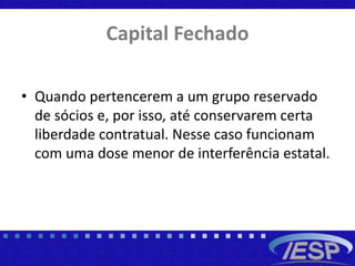 Capital Fechado
• Quando pertencerem a um grupo reservado
de sócios e, por isso, até conservarem certa
liberdade contratual. Nesse caso funcionam
com uma dose menor de interferência estatal.
 