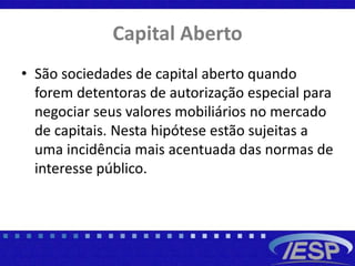Capital Aberto
• São sociedades de capital aberto quando
forem detentoras de autorização especial para
negociar seus valores mobiliários no mercado
de capitais. Nesta hipótese estão sujeitas a
uma incidência mais acentuada das normas de
interesse público.
 