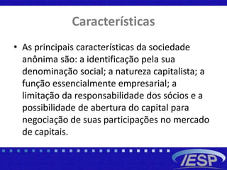 Características
• As principais características da sociedade
anônima são: a identificação pela sua
denominação social; a natureza capitalista; a
função essencialmente empresarial; a
limitação da responsabilidade dos sócios e a
possibilidade de abertura do capital para
negociação de suas participações no mercado
de capitais.
 