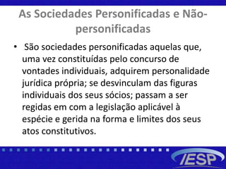 As Sociedades Personificadas e Não-
personificadas
• São sociedades personificadas aquelas que,
uma vez constituídas pelo concurso de
vontades individuais, adquirem personalidade
jurídica própria; se desvinculam das figuras
individuais dos seus sócios; passam a ser
regidas em com a legislação aplicável à
espécie e gerida na forma e limites dos seus
atos constitutivos.
 