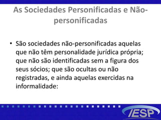 As Sociedades Personificadas e Não-
personificadas
• São sociedades não-personificadas aquelas
que não têm personalidade jurídica própria;
que não são identificadas sem a figura dos
seus sócios; que são ocultas ou não
registradas, e ainda aquelas exercidas na
informalidade:
 
