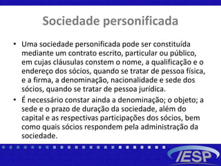 Sociedade personificada
• Uma sociedade personificada pode ser constituída
mediante um contrato escrito, particular ou público,
em cujas cláusulas constem o nome, a qualificação e o
endereço dos sócios, quando se tratar de pessoa física,
e a firma, a denominação, nacionalidade e sede dos
sócios, quando se tratar de pessoa jurídica.
• É necessário constar ainda a denominação; o objeto; a
sede e o prazo de duração da sociedade, além do
capital e as respectivas participações dos sócios, bem
como quais sócios respondem pela administração da
sociedade.
 