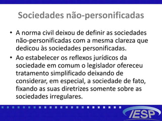 Sociedades não-personificadas
• A norma civil deixou de definir as sociedades
não-personificadas com a mesma clareza que
dedicou às sociedades personificadas.
• Ao estabelecer os reflexos jurídicos da
sociedade em comum o legislador ofereceu
tratamento simplificado deixando de
considerar, em especial, a sociedade de fato,
fixando as suas diretrizes somente sobre as
sociedades irregulares.
 
