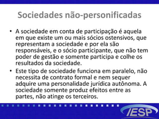 Sociedades não-personificadas
• A sociedade em conta de participação é aquela
em que existe um ou mais sócios ostensivos, que
representam a sociedade e por ela são
responsáveis, e o sócio participante, que não tem
poder de gestão e somente participa e colhe os
resultados da sociedade.
• Este tipo de sociedade funciona em paralelo, não
necessita de contrato formal e nem sequer
adquire uma personalidade jurídica autônoma. A
sociedade somente produz efeitos entre as
partes, não atinge os terceiros.
 