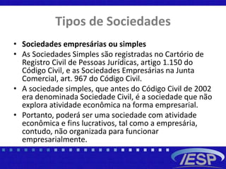 Tipos de Sociedades
• Sociedades empresárias ou simples
• As Sociedades Simples são registradas no Cartório de
Registro Civil de Pessoas Jurídicas, artigo 1.150 do
Código Civil, e as Sociedades Empresárias na Junta
Comercial, art. 967 do Código Civil.
• A sociedade simples, que antes do Código Civil de 2002
era denominada Sociedade Civil, é a sociedade que não
explora atividade econômica na forma empresarial.
• Portanto, poderá ser uma sociedade com atividade
econômica e fins lucrativos, tal como a empresária,
contudo, não organizada para funcionar
empresarialmente.
 
