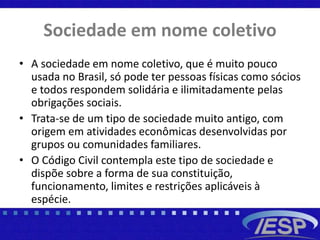 Sociedade em nome coletivo
• A sociedade em nome coletivo, que é muito pouco
usada no Brasil, só pode ter pessoas físicas como sócios
e todos respondem solidária e ilimitadamente pelas
obrigações sociais.
• Trata-se de um tipo de sociedade muito antigo, com
origem em atividades econômicas desenvolvidas por
grupos ou comunidades familiares.
• O Código Civil contempla este tipo de sociedade e
dispõe sobre a forma de sua constituição,
funcionamento, limites e restrições aplicáveis à
espécie.
 