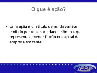 O que é ação?
• Uma ação é um título de renda variável
emitido por uma sociedade anônima, que
representa a menor fração do capital da
empresa emitente.
 