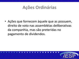 Ações Ordinárias
• Ações que fornecem àquele que as possuem,
direito de voto nas assembléias deliberativas
da companhia, mas são preteridas no
pagamento de dividendos.
 