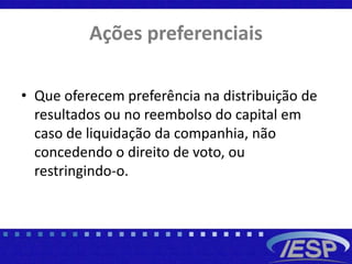 Ações preferenciais
• Que oferecem preferência na distribuição de
resultados ou no reembolso do capital em
caso de liquidação da companhia, não
concedendo o direito de voto, ou
restringindo-o.
 