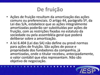 De fruição
• Ações de fruição resultam da amortização das ações
comuns ou preferenciais. O artigo 44, parágrafo 5º, da
Lei das S/A, estabelece que as ações integralmente
amortizadas poderão ser substituídas por ações de
fruição, com as restrições fixadas no estatuto da
sociedade ou pela assembléia geral que poderá
deliberar sobre a amortização.
• A lei 6.404 (Lei das SA) não define ou prevê normas
para ações de fruição. São ações de posse e
propriedade dos fundadores da companhia, já
amortizadas, onde o titular recebeu, antecipadamente,
o valor contábil que elas representam. Não são
objetivo de negociação.
 
