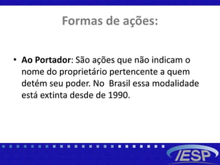 Formas de ações:
• Ao Portador: São ações que não indicam o
nome do proprietário pertencente a quem
detém seu poder. No Brasil essa modalidade
está extinta desde de 1990.
 