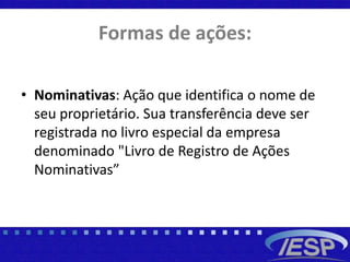 Formas de ações:
• Nominativas: Ação que identifica o nome de
seu proprietário. Sua transferência deve ser
registrada no livro especial da empresa
denominado "Livro de Registro de Ações
Nominativas”
 
