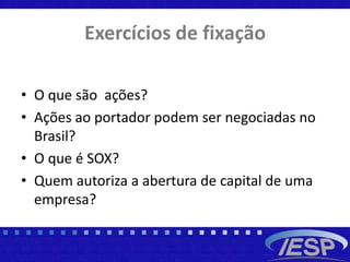 Exercícios de fixação
• O que são ações?
• Ações ao portador podem ser negociadas no
Brasil?
• O que é SOX?
• Quem autoriza a abertura de capital de uma
empresa?
 