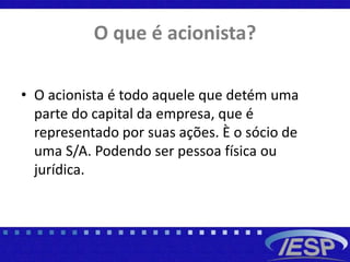 O que é acionista?
• O acionista é todo aquele que detém uma
parte do capital da empresa, que é
representado por suas ações. È o sócio de
uma S/A. Podendo ser pessoa física ou
jurídica.
 