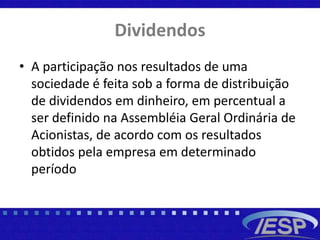 Dividendos
• A participação nos resultados de uma
sociedade é feita sob a forma de distribuição
de dividendos em dinheiro, em percentual a
ser definido na Assembléia Geral Ordinária de
Acionistas, de acordo com os resultados
obtidos pela empresa em determinado
período
 