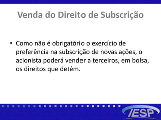 Venda do Direito de Subscrição
• Como não é obrigatório o exercício de
preferência na subscrição de novas ações, o
acionista poderá vender a terceiros, em bolsa,
os direitos que detém.
 