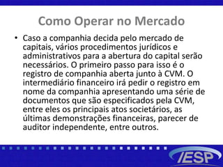Como Operar no Mercado
• Caso a companhia decida pelo mercado de
capitais, vários procedimentos jurídicos e
administrativos para a abertura do capital serão
necessários. O primeiro passo para isso é o
registro de companhia aberta junto à CVM. O
intermediário financeiro irá pedir o registro em
nome da companhia apresentando uma série de
documentos que são especificados pela CVM,
entre eles os principais atos societários, as
últimas demonstrações financeiras, parecer de
auditor independente, entre outros.
 