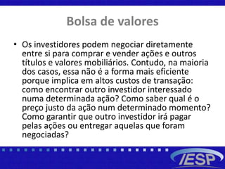 Bolsa de valores
• Os investidores podem negociar diretamente
entre si para comprar e vender ações e outros
títulos e valores mobiliários. Contudo, na maioria
dos casos, essa não é a forma mais eficiente
porque implica em altos custos de transação:
como encontrar outro investidor interessado
numa determinada ação? Como saber qual é o
preço justo da ação num determinado momento?
Como garantir que outro investidor irá pagar
pelas ações ou entregar aquelas que foram
negociadas?
 