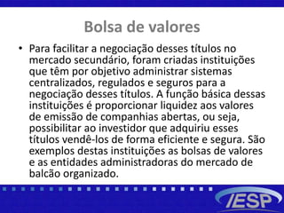 Bolsa de valores
• Para facilitar a negociação desses títulos no
mercado secundário, foram criadas instituições
que têm por objetivo administrar sistemas
centralizados, regulados e seguros para a
negociação desses títulos. A função básica dessas
instituições é proporcionar liquidez aos valores
de emissão de companhias abertas, ou seja,
possibilitar ao investidor que adquiriu esses
títulos vendê-los de forma eficiente e segura. São
exemplos destas instituições as bolsas de valores
e as entidades administradoras do mercado de
balcão organizado.
 