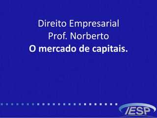 Direito Empresarial
Prof. Norberto
O mercado de capitais.
 