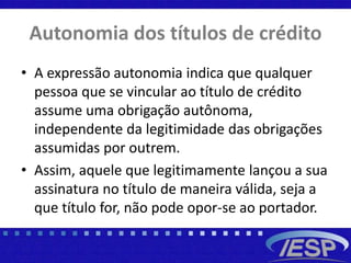 Autonomia dos títulos de crédito
• A expressão autonomia indica que qualquer
pessoa que se vincular ao título de crédito
assume uma obrigação autônoma,
independente da legitimidade das obrigações
assumidas por outrem.
• Assim, aquele que legitimamente lançou a sua
assinatura no título de maneira válida, seja a
que título for, não pode opor-se ao portador.
 