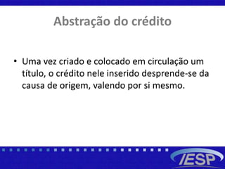 Abstração do crédito
• Uma vez criado e colocado em circulação um
título, o crédito nele inserido desprende-se da
causa de origem, valendo por si mesmo.
 