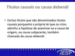 Titulos causais ou causa debendi
• Certos títulos que são denominados títulos
causais porquanto a própria lei que os criou
admitiu a hipótese de examinar-se a causa de
origem, ou causa subjacente, também
chamada de causa debendi.
 