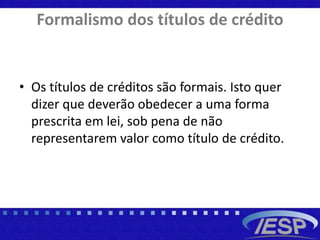 Formalismo dos títulos de crédito
• Os títulos de créditos são formais. Isto quer
dizer que deverão obedecer a uma forma
prescrita em lei, sob pena de não
representarem valor como título de crédito.
 