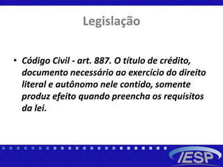Legislação
• Código Civil - art. 887. O título de crédito,
documento necessário ao exercício do direito
literal e autônomo nele contido, somente
produz efeito quando preencha os requisitos
da lei.
 
