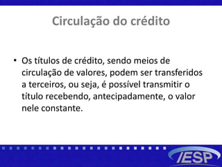 Circulação do crédito
• Os títulos de crédito, sendo meios de
circulação de valores, podem ser transferidos
a terceiros, ou seja, é possível transmitir o
título recebendo, antecipadamente, o valor
nele constante.
 