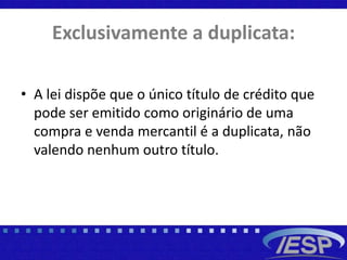 Exclusivamente a duplicata:
• A lei dispõe que o único título de crédito que
pode ser emitido como originário de uma
compra e venda mercantil é a duplicata, não
valendo nenhum outro título.
 
