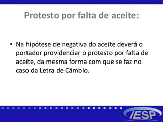 Protesto por falta de aceite:
• Na hipótese de negativa do aceite deverá o
portador providenciar o protesto por falta de
aceite, da mesma forma com que se faz no
caso da Letra de Câmbio.
 